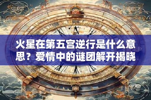 火星在第五宫逆行是什么意思？爱情中的谜团解开揭晓