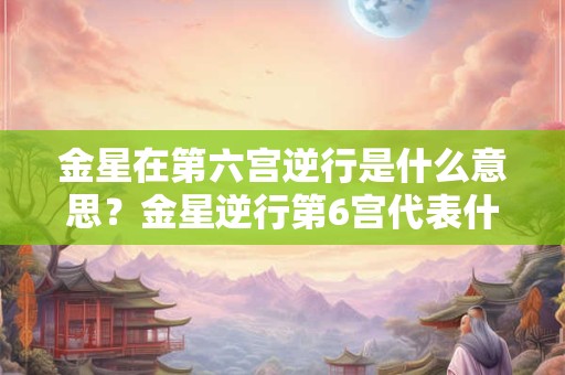 金星在第六宫逆行是什么意思？金星逆行第6宫代表什么？