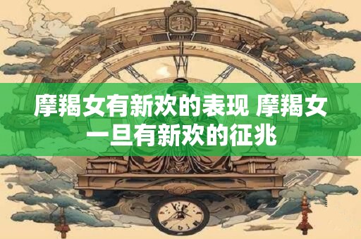 摩羯女有新欢的表现 摩羯女一旦有新欢的征兆 摩羯女有新欢的表现 摩羯女一旦有新欢的征兆