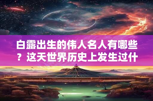 白露出生的伟人名人有哪些？这天世界历史上发生过什么大事吗？