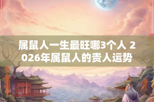 属鼠人一生最旺哪3个人 2026年属鼠人的贵人运势