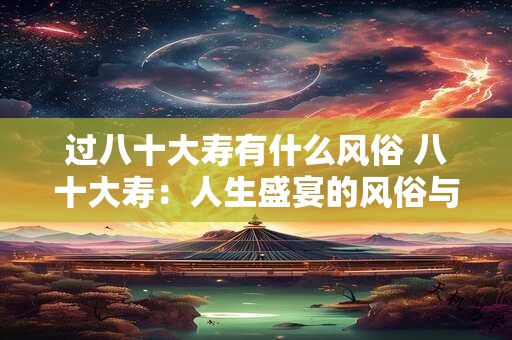 过八十大寿有什么风俗 八十大寿:人生盛宴的风俗与意义 过八十大寿有什么风俗 八十大寿:人生盛宴的风俗与意义