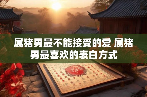 属猪男最不能接受的爱 属猪男最喜欢的表白方式 属猪男最不能接受的爱 属猪男最喜欢的表白方式