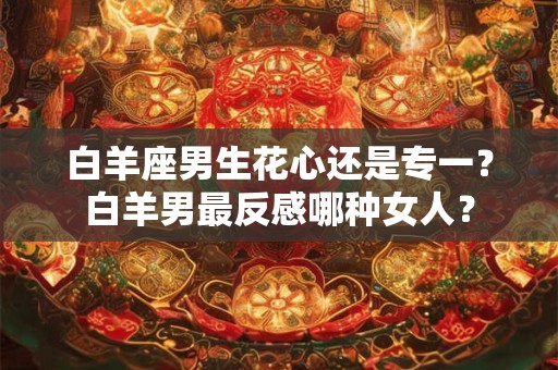 白羊座男生花心还是专一？白羊男最反感哪种女人？