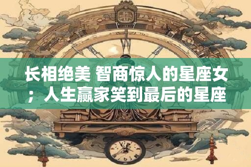 长相绝美 智商惊人的星座女；人生赢家笑到最后的星座