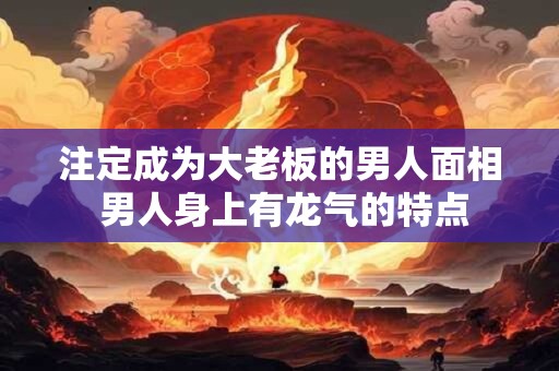 注定成为大老板的男人面相 男人身上有龙气的特点 注定成为大老板的男人面相 男人身上有龙气的特点