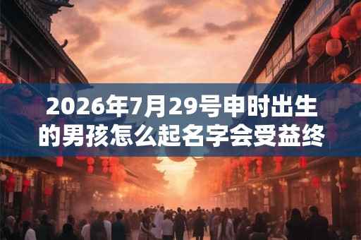 2026年7月29号申时出生的男孩怎么起名字会受益终生 2026年7月29号申时出生的男孩怎么起名字会受益终生