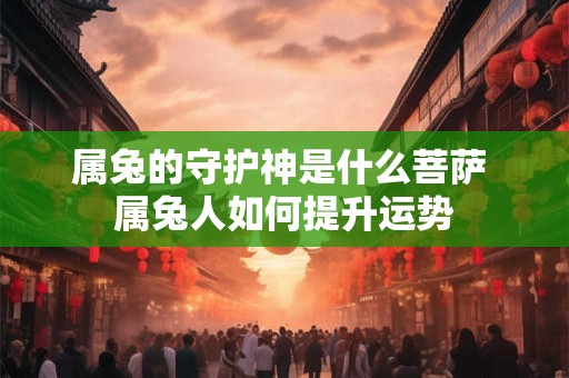 属兔的守护神是什么菩萨 属兔人如何提升运势 属兔的守护神是什么菩萨 属兔人如何提升运势