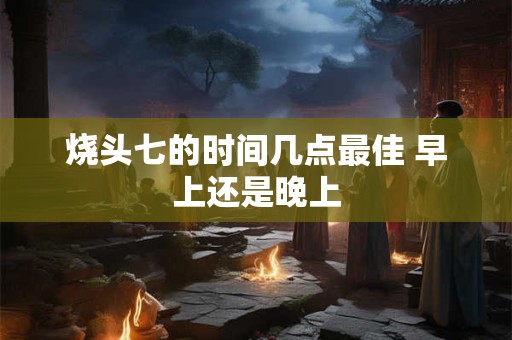 烧头七的时间几点最佳 早上还是晚上 烧头七的时间几点最佳 早上还是晚上