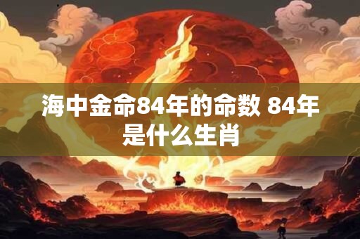 海中金命84年的命数 84年是什么生肖 海中金命84年的命数 84年是什么生肖