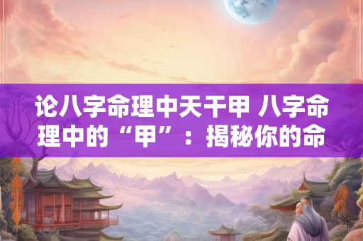 论八字命理中天干甲 八字命理中的“甲”：揭秘你的命运密码