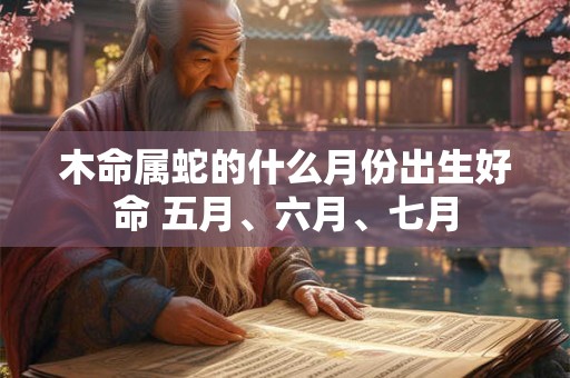 木命属蛇的什么月份出生好命 五月、六月、七月
