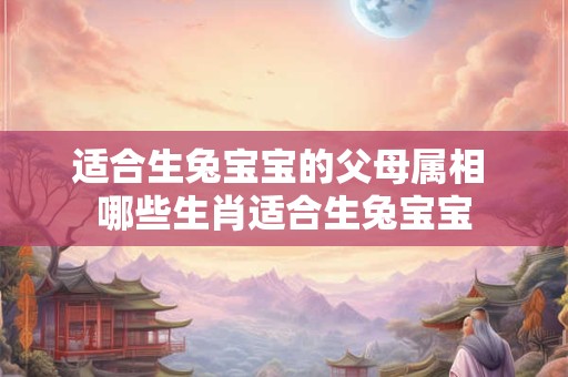 适合生兔宝宝的父母属相 哪些生肖适合生兔宝宝 适合生兔宝宝的父母属相 哪些生肖适合生兔宝宝