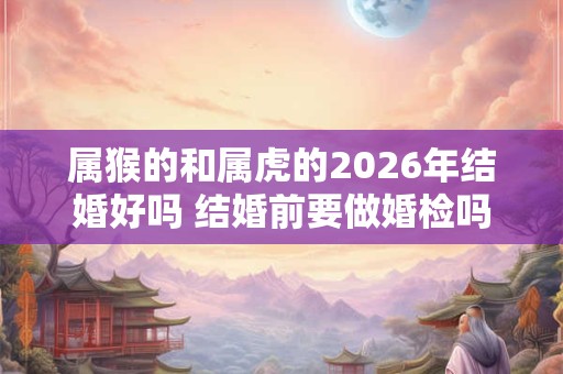 属猴的和属虎的2026年结婚好吗 结婚前要做婚检吗 属猴的和属虎的2026年结婚好吗 结婚前要做婚检吗