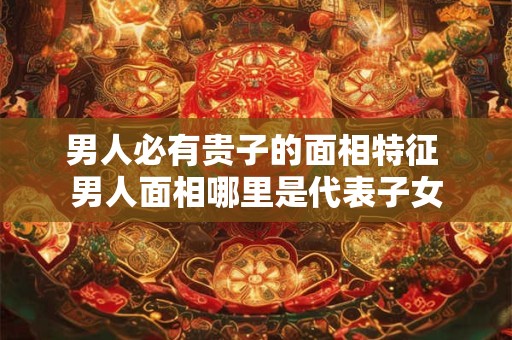 男人必有贵子的面相特征 男人面相哪里是代表子女 男人必有贵子的面相特征 男人面相哪里是代表子女