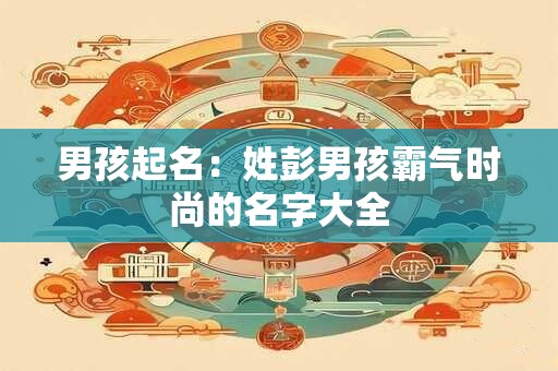 男孩起名:姓彭男孩霸气时尚的名字大全 男孩起名:姓彭男孩霸气时尚的名字大全