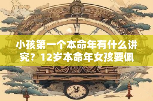 小孩第一个本命年有什么讲究?12岁本命年女孩要佩戴什么属兔? 小孩第一个本命年有什么讲究?12岁本命年女孩要佩戴什么属兔?