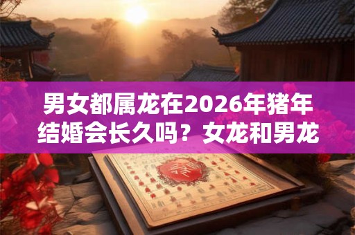 男女都属龙在2026年猪年结婚会长久吗？女龙和男龙的婚姻相配吗？