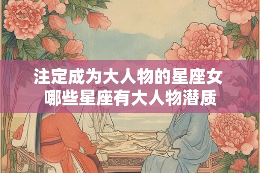 注定成为大人物的星座女 哪些星座有大人物潜质 注定成为大人物的星座女 哪些星座有大人物潜质