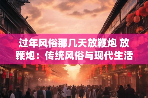 过年风俗那几天放鞭炮 放鞭炮：传统风俗与现代生活的融合