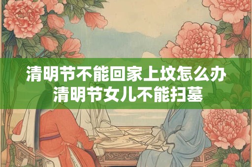 清明节不能回家上坟怎么办 清明节女儿不能扫墓 清明节不能回家上坟怎么办 清明节女儿不能扫墓