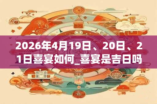 2026年4月19日、20日、21日喜宴如何_喜宴是吉日吗 2026年4月19日、20日、21日喜宴如何_喜宴是吉日吗