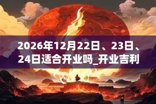2026年12月22日、23日、24日适合开业吗_开业吉利吗