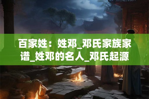 百家姓：姓邓_邓氏家族家谱_姓邓的名人_邓氏起源