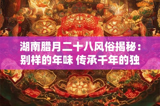 湖南腊月二十八风俗揭秘：别样的年味 传承千年的独特传统