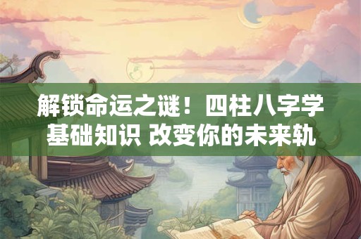 解锁命运之谜!四柱八字学基础知识 改变你的未来轨迹! 解锁命运之谜!四柱八字学基础知识 改变你的未来轨迹!