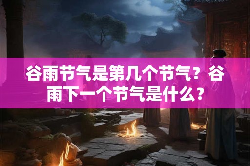 谷雨节气是第几个节气?谷雨下一个节气是什么? 谷雨节气是第几个节气?谷雨下一个节气是什么?
