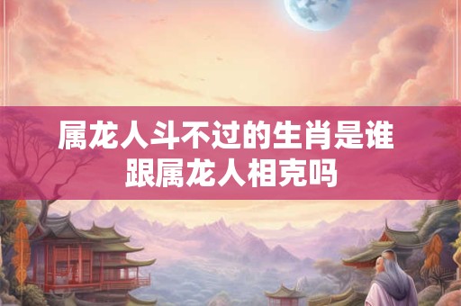 属龙人斗不过的生肖是谁 跟属龙人相克吗 属龙人斗不过的生肖是谁 跟属龙人相克吗