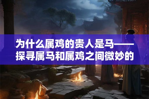 为什么属鸡的贵人是马——探寻属马和属鸡之间微妙的关系 为什么属鸡的贵人是马——探寻属马和属鸡之间微妙的关系