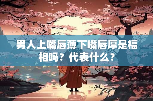 男人上嘴唇薄下嘴唇厚是福相吗？代表什么？