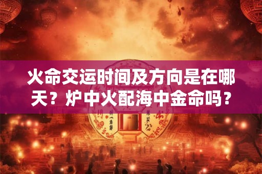 火命交运时间及方向是在哪天?炉中火配海中金命吗? 火命交运时间及方向是在哪天?炉中火配海中金命吗?