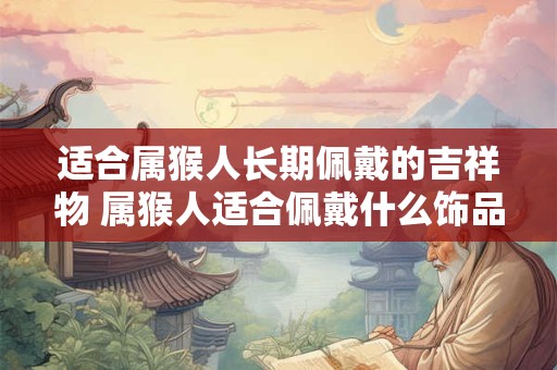 适合属猴人长期佩戴的吉祥物 属猴人适合佩戴什么饰品 适合属猴人长期佩戴的吉祥物 属猴人适合佩戴什么饰品