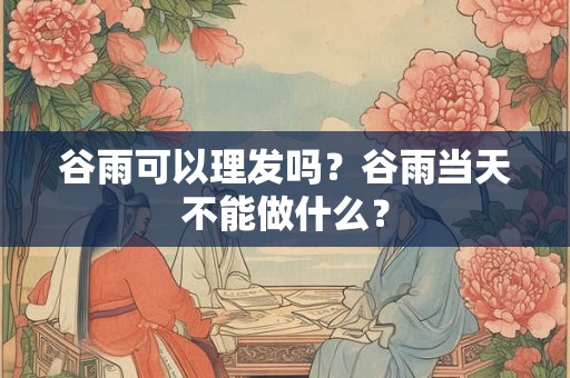 谷雨可以理发吗?谷雨当天不能做什么? 谷雨可以理发吗?谷雨当天不能做什么?