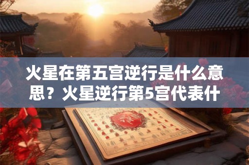 火星在第五宫逆行是什么意思？火星逆行第5宫代表什么？