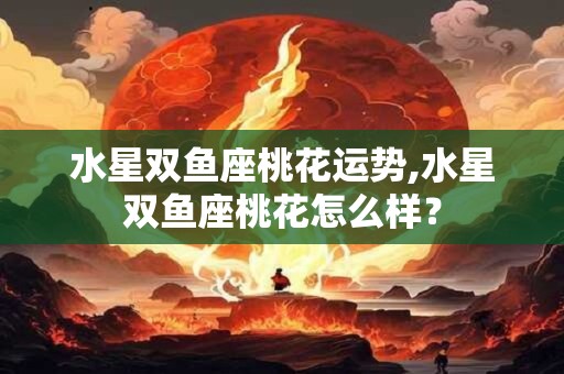 水星双鱼座桃花运势,水星双鱼座桃花怎么样？
