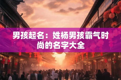 男孩起名:姓杨男孩霸气时尚的名字大全 男孩起名:姓杨男孩霸气时尚的名字大全
