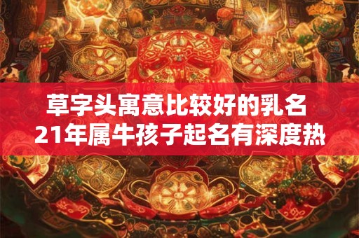 草字头寓意比较好的乳名 21年属牛孩子起名有深度热门 草字头寓意比较好的乳名 21年属牛孩子起名有深度热门