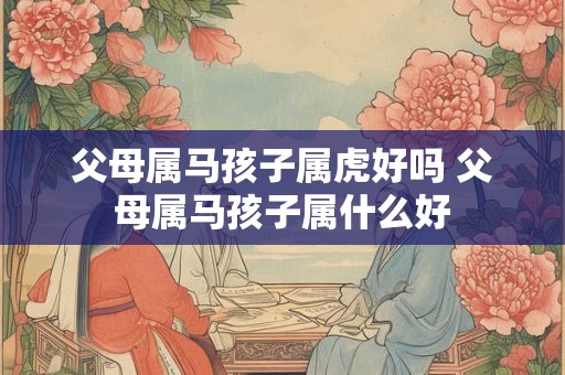 父母属马孩子属虎好吗 父母属马孩子属什么好 父母属马孩子属虎好吗 父母属马孩子属什么好