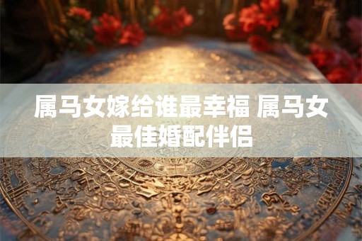 属马女嫁给谁最幸福 属马女最佳婚配伴侣 属马女嫁给谁最幸福 属马女最佳婚配伴侣