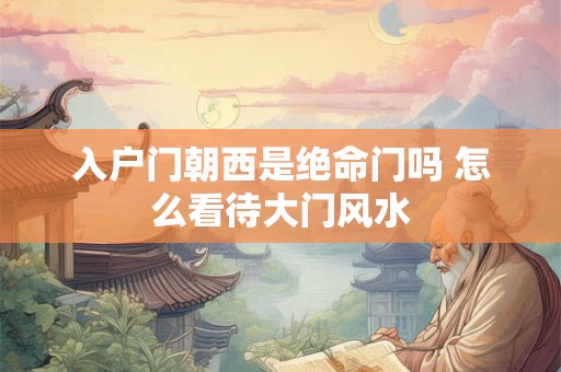 入户门朝西是绝命门吗 怎么看待大门风水 入户门朝西是绝命门吗 怎么看待大门风水