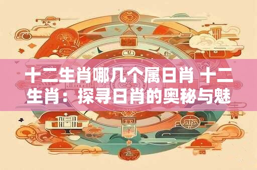 十二生肖哪几个属日肖 十二生肖:探寻日肖的奥秘与魅力 十二生肖哪几个属日肖 十二生肖:探寻日肖的奥秘与魅力