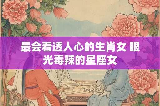 最会看透人心的生肖女 眼光毒辣的星座女 最会看透人心的生肖女 眼光毒辣的星座女