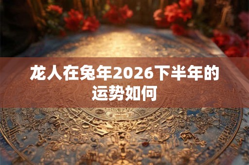 龙人在兔年2026下半年的运势如何 龙人在兔年2026下半年的运势如何