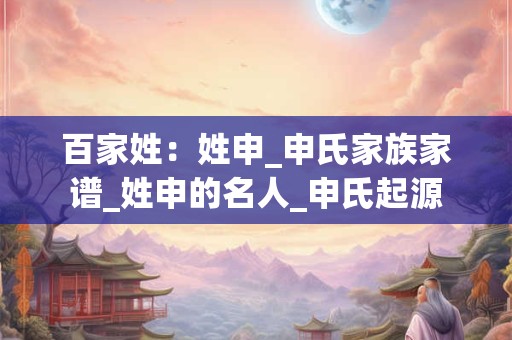 百家姓：姓申_申氏家族家谱_姓申的名人_申氏起源