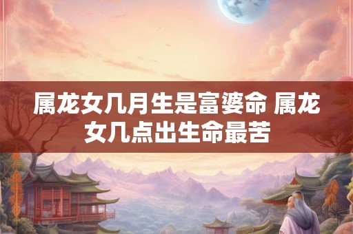 属龙女几月生是富婆命 属龙女几点出生命最苦