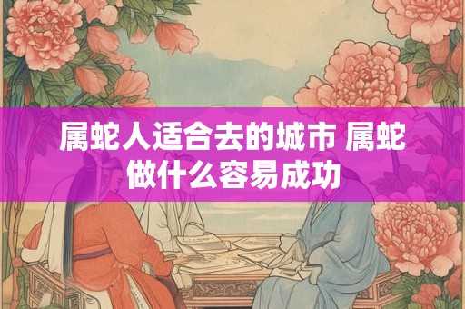 属蛇人适合去的城市 属蛇做什么容易成功 属蛇人适合去的城市 属蛇做什么容易成功